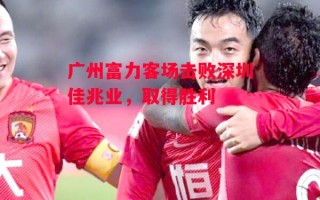 星空体育app-广州富力客场击败深圳佳兆业，取得胜利